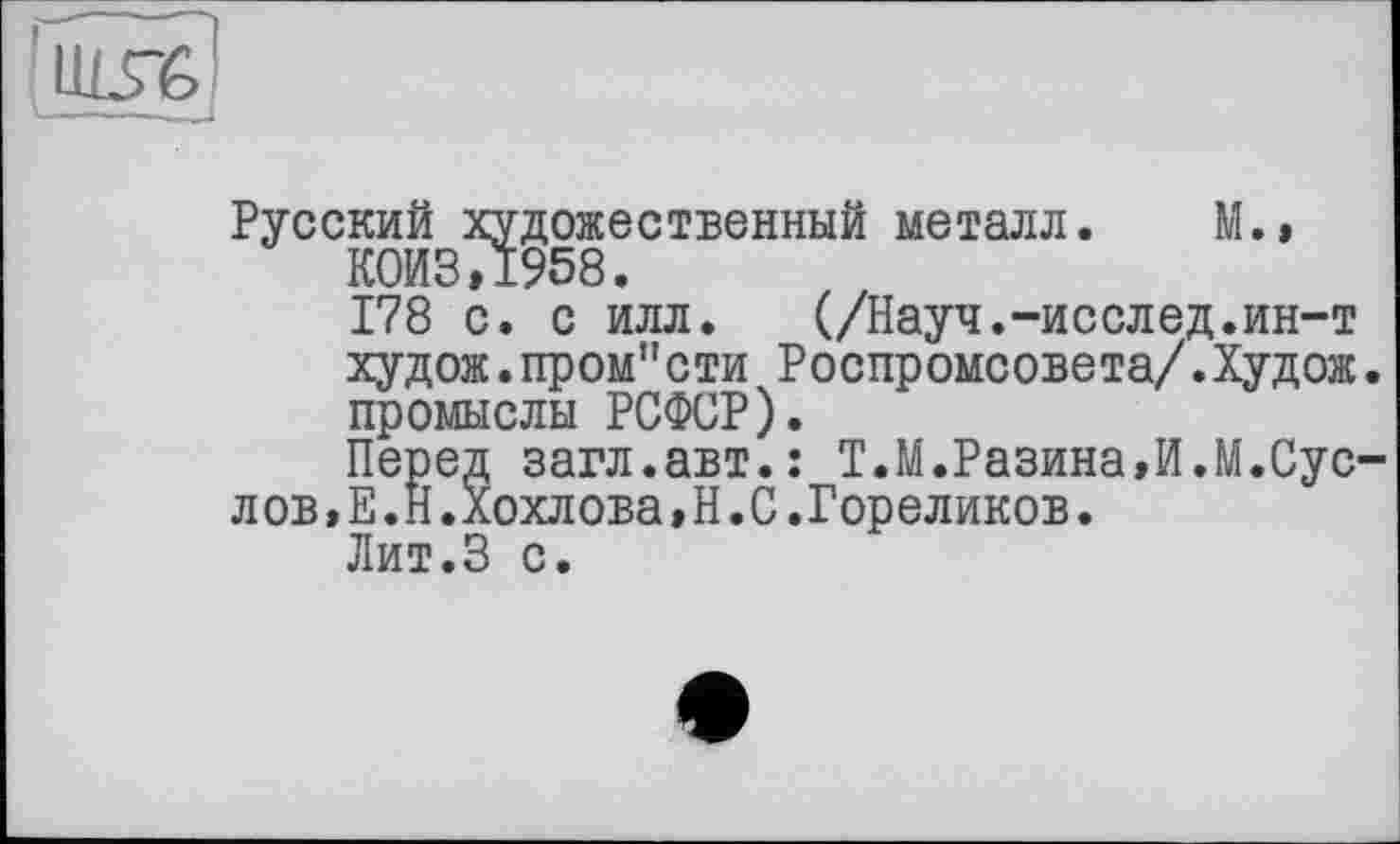 ﻿
Русский художественный металл. М.» К0ИЗ,1958.
178 с. с илл. (/Науч.-исслед.ин-т худож.пром"сти Роспромсовета/.Худож. промыслы РСФСР).
Перед загл.авт.: Т.М.Разина,И.М.Сус-л ов,Е.Н.Хохлова,Н.С.Гореликов.
Лит.З с.